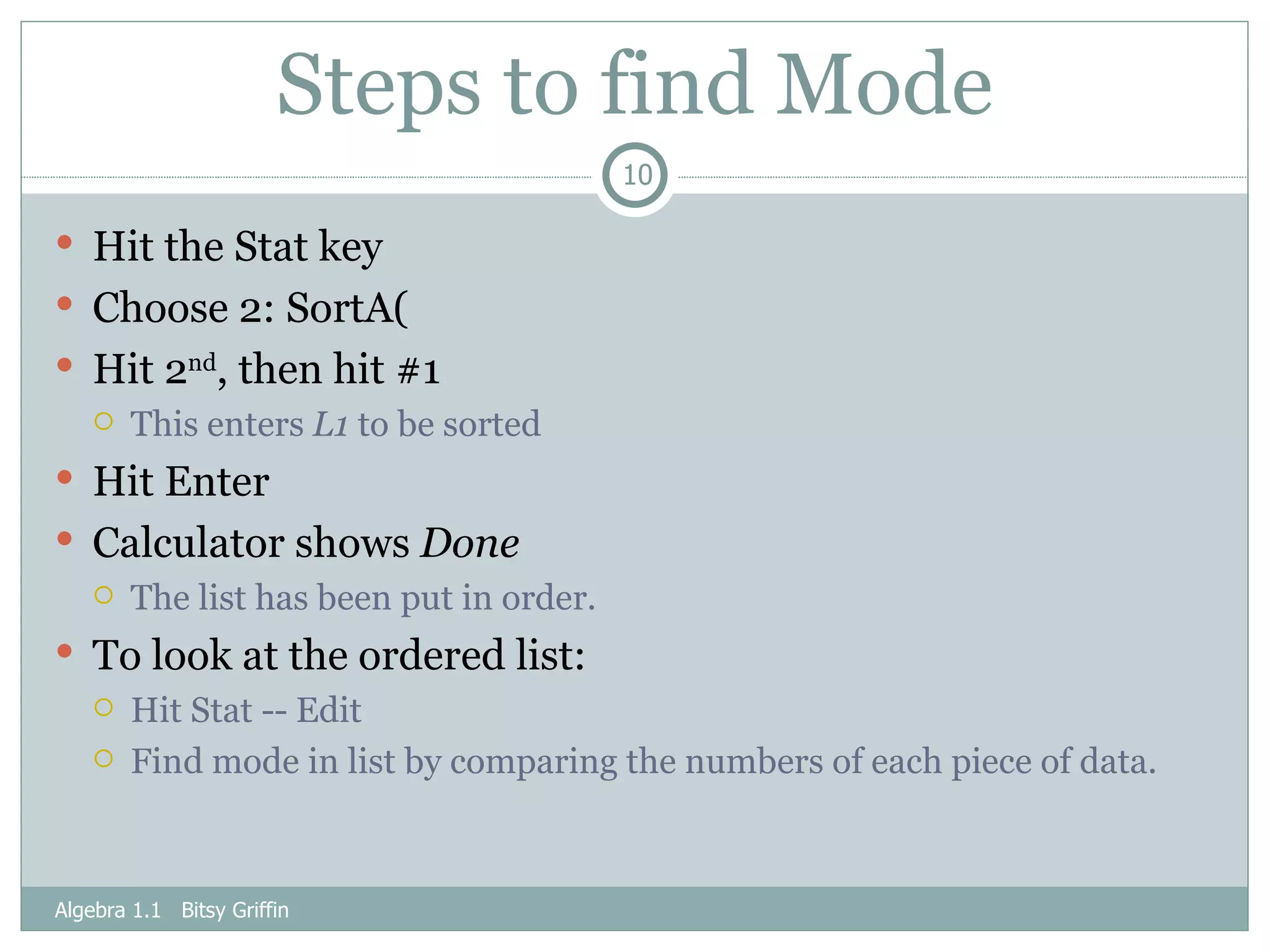 Steps to find Mode Hit the Stat key Choose 2: SortA(  Hit 2 nd , then hit #1 This enters  L1  to be sorted Hit Enter Calculator shows  Done   The list has been put in order. To look at the ordered list: Hit Stat -- Edit Find mode in list by comparing the numbers of each piece of data. Algebra 1.1  Bitsy Griffin 
