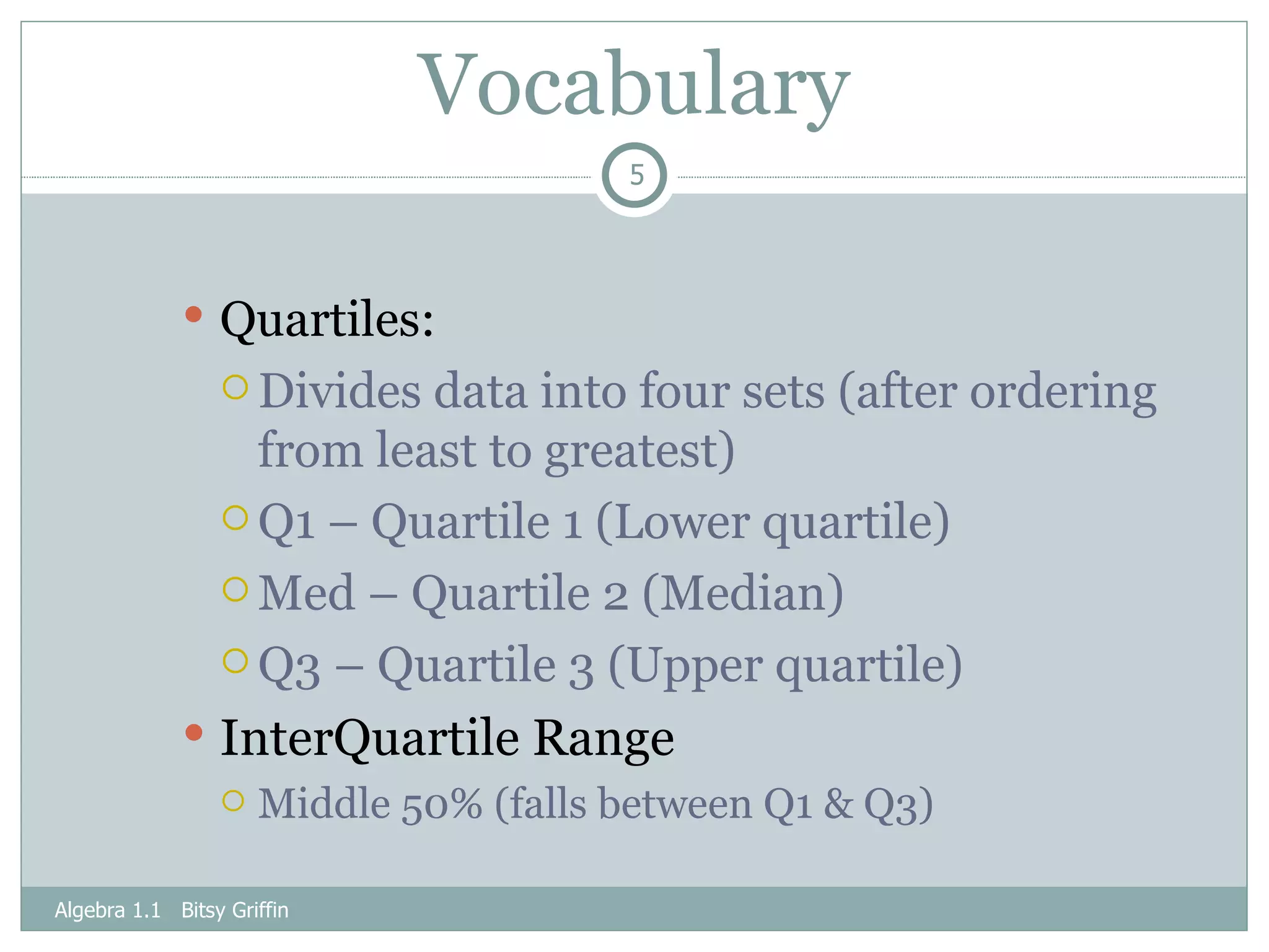 Vocabulary Quartiles: Divides data into four sets (after ordering from least to greatest) Q1 – Quartile 1 (Lower quartile) Med – Quartile 2 (Median) Q3 – Quartile 3 (Upper quartile) InterQuartile Range Middle 50% (falls between Q1 & Q3) Algebra 1.1  Bitsy Griffin 