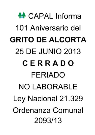 CAPAL Informa
101 Aniversario del
GRITO DE ALCORTA
25 DE JUNIO 2013
C E R R A D O
FERIADO
NO LABORABLE
Ley Nacional 21.329
Ordenanza Comunal
2093/13
 