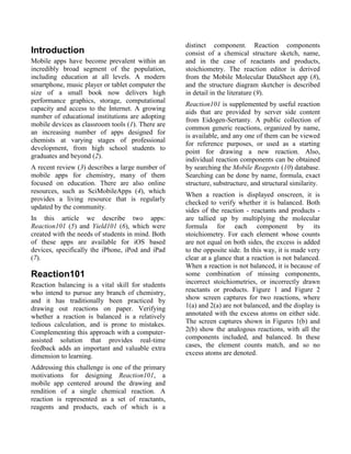 distinct component. Reaction components
Introduction                                       consist of a chemical structure sketch, name,
Mobile apps have become prevalent within an        and in the case of reactants and products,
incredibly broad segment of the population,        stoichiometry. The reaction editor is derived
including education at all levels. A modern        from the Mobile Molecular DataSheet app (8),
smartphone, music player or tablet computer the    and the structure diagram sketcher is described
size of a small book now delivers high             in detail in the literature (9).
performance graphics, storage, computational
                                                   Reaction101 is supplemented by useful reaction
capacity and access to the Internet. A growing
                                                   aids that are provided by server side content
number of educational institutions are adopting
                                                   from Eidogen-Sertanty. A public collection of
mobile devices as classroom tools (1). There are
                                                   common generic reactions, organized by name,
an increasing number of apps designed for
                                                   is available, and any one of them can be viewed
chemists at varying stages of professional
                                                   for reference purposes, or used as a starting
development, from high school students to
                                                   point for drawing a new reaction. Also,
graduates and beyond (2).
                                                   individual reaction components can be obtained
A recent review (3) describes a large number of    by searching the Mobile Reagents (10) database.
mobile apps for chemistry, many of them            Searching can be done by name, formula, exact
focused on education. There are also online        structure, substructure, and structural similarity.
resources, such as SciMobileApps (4), which
                                                   When a reaction is displayed onscreen, it is
provides a living resource that is regularly
                                                   checked to verify whether it is balanced. Both
updated by the community.
                                                   sides of the reaction - reactants and products -
In this article we describe two apps:              are tallied up by multiplying the molecular
Reaction101 (5) and Yield101 (6), which were       formula for each component by its
created with the needs of students in mind. Both   stoichiometry. For each element whose counts
of these apps are available for iOS based          are not equal on both sides, the excess is added
devices, specifically the iPhone, iPod and iPad    to the opposite side. In this way, it is made very
(7).                                               clear at a glance that a reaction is not balanced.
                                                   When a reaction is not balanced, it is because of
Reaction101                                        some combination of missing components,
Reaction balancing is a vital skill for students   incorrect stoichiometries, or incorrectly drawn
who intend to pursue any branch of chemistry,      reactants or products. Figure 1 and Figure 2
and it has traditionally been practiced by         show screen captures for two reactions, where
drawing out reactions on paper. Verifying          1(a) and 2(a) are not balanced, and the display is
whether a reaction is balanced is a relatively     annotated with the excess atoms on either side.
tedious calculation, and is prone to mistakes.     The screen captures shown in Figures 1(b) and
Complementing this approach with a computer-       2(b) show the analogous reactions, with all the
assisted solution that provides real-time          components included, and balanced. In these
feedback adds an important and valuable extra      cases, the element counts match, and so no
dimension to learning.                             excess atoms are denoted.

Addressing this challenge is one of the primary
motivations for designing Reaction101, a
mobile app centered around the drawing and
rendition of a single chemical reaction. A
reaction is represented as a set of reactants,
reagents and products, each of which is a
 