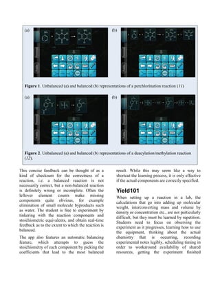 (a)                                               (b)




   Figure 1. Unbalanced (a) and balanced (b) representations of a perchlorination reaction (11)

   (a)                                               (b)




   Figure 2. Unbalanced (a) and balanced (b) representations of a deacylation/methylation reaction
   (12).

This concise feedback can be thought of as a           result. While this may seem like a way to
kind of checksum for the correctness of a              shortcut the learning process, it is only effective
reaction, i.e. a balanced reaction is not              if the actual components are correctly specified.
necessarily correct, but a non-balanced reaction
is definitely wrong or incomplete. Often the           Yield101
leftover element counts make missing                   When setting up a reaction in a lab, the
components quite obvious, for example                  calculations that go into adding up molecular
elimination of small molecule byproducts such          weight, interconverting mass and volume by
as water. The student is free to experiment by         density or concentration etc., are not particularly
tinkering with the reaction components and             difficult, but they must be learned by repetition.
stoichiometric equivalents, and obtain real-time       Students need to focus on observing the
feedback as to the extent to which the reaction is     experiment as it progresses, learning how to use
balanced.                                              the equipment, thinking about the actual
The app also features an automatic balancing           chemistry that is occurring, recording
feature, which attempts to guess the                   experimental notes legibly, scheduling timing in
stoichiometry of each component by picking the         order to workaround availability of shared
coefficients that lead to the most balanced            resources, getting the experiment finished
 