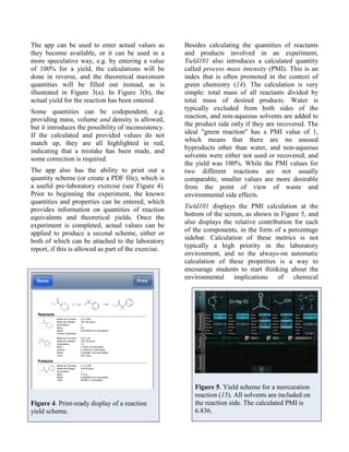 The app can be used to enter actual values as         Besides calculating the quantities of reactants
they become available, or it can be used in a         and products involved in an experiment,
more speculative way, e.g. by entering a value        Yield101 also introduces a calculated quantity
of 100% for a yield, the calculations will be         called process mass intensity (PMI). This is an
done in reverse, and the theoretical maximum          index that is often promoted in the context of
quantities will be filled out instead, as is          green chemistry (14). The calculation is very
illustrated in Figure 3(a). In Figure 3(b), the       simple: total mass of all reactants divided by
actual yield for the reaction has been entered.       total mass of desired products. Water is
                                                      typically excluded from both sides of the
Some quantities can be codependent, e.g.
                                                      reaction, and non-aqueous solvents are added to
providing mass, volume and density is allowed,
                                                      the product side only if they are recovered. The
but it introduces the possibility of inconsistency.
                                                      ideal "green reaction" has a PMI value of 1,
If the calculated and provided values do not
                                                      which means that there are no unused
match up, they are all highlighted in red,
                                                      byproducts other than water, and non-aqueous
indicating that a mistake has been made, and
some correction is required.                          solvents were either not used or recovered, and
                                                      the yield was 100%. While the PMI values for
The app also has the ability to print out a           two different reactions are not usually
quantity scheme (or create a PDF file), which is      comparable, smaller values are more desirable
a useful pre-laboratory exercise (see Figure 4).      from the point of view of waste and
Prior to beginning the experiment, the known          environmental side effects.
quantities and properties can be entered, which
                                                      Yield101 displays the PMI calculation at the
provides information on quantities of reaction
                                                      bottom of the screen, as shown in Figure 5, and
equivalents and theoretical yields. Once the
                                                      also displays the relative contribution for each
experiment is completed, actual values can be
                                                      of the components, in the form of a percentage
applied to produce a second scheme, either or
                                                      sidebar. Calculation of these metrics is not
both of which can be attached to the laboratory
                                                      typically a high priority in the laboratory
report, if this is allowed as part of the exercise.
                                                      environment, and so the always-on automatic
                                                      calculation of these properties is a way to
                                                      encourage students to start thinking about the
                                                      environmental implications of chemical




                                                         Figure 5. Yield scheme for a mercuration
                                                         reaction (15). All solvents are included on
Figure 4. Print-ready display of a reaction              the reaction side. The calculated PMI is
yield scheme.                                            6.836.
 