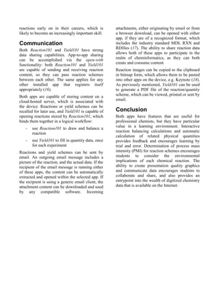 reactions early on in their careers, which is          attachments, either originating by email or from
likely to become an increasingly important skill.      a browser download, can be opened with either
                                                       app, if they are of a recognized format, which
Communication                                          includes the industry standard MDL RXN and
Both Reaction101 and Yield101 have strong              RDfiles (17). The ability to share reaction data
data sharing capabilities. App-to-app sharing          allows both of these apps to participate in the
can be accomplished via the open-with                  realm of cheminformatics, as they can both
functionality: both Reaction101 and Yield101           create and consume content.
are capable of sending and receiving reaction          Reaction images can be copied to the clipboard
content, so they can pass reaction schemes             in bitmap form, which allows them to be pasted
between each other. The same applies for any           into other apps on the device, e.g. Keynote (18).
other installed app that registers itself              As previously mentioned, Yield101 can be used
appropriately (16).                                    to generate a PDF file of the reaction/quantity
Both apps are capable of storing content on a          scheme, which can be viewed, printed or sent by
cloud-hosted server, which is associated with          email.
the device. Reactions or yield schemes can be
recalled for later use, and Yield101 is capable of     Conclusion
opening reactions stored by Reaction101, which         Both apps have features that are useful for
binds them together in a logical workflow:             professional chemists, but they have particular
                                                       value in a learning environment. Interactive
   -   use Reaction101 to draw and balance a
                                                       reaction balancing calculations and automatic
       reaction
                                                       calculation of related physical quantities
   -   use Yield101 to fill in quantity data, once     provides feedback and encourages learning by
       for each experiment                             trial and error. Determination of process mass
Reactions and yield schemes can be sent by             intensity (PMI) for reaction schemes encourages
email. An outgoing email message includes a            students to consider the environmental
picture of the reaction, and the actual data. If the   implications of each chemical reaction. The
recipient of the email message is running either       ability to create presentation quality graphics
of these apps, the content can be automatically        and communicate data encourages students to
extracted and opened within the selected app. If       collaborate and share, and also provides an
the recipient is using a generic email client, the     entrypoint into the wealth of digitized chemistry
attachment content can be downloaded and used          data that is available on the Internet.
by any compatible software. Incoming
 