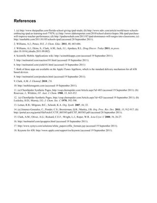 References

1. (a) http://www.theipadfan.com/florida-school-giving-ipad-studn; (b) http://www.ndtv.com/article/world/more-schools-
embracing-ipad-as-learning-tool-77078; (c) http://www.idahoreporter.com/2010/school-district-hopes-30k-ipad-purchase-
will-improve-teacher-performance; (d) http://ipadnewshub.com/2011/07/ipad-dominance-will-surges-into-classrooms; (e)
http://mashable.com/2011/01/05/schools-ipad (accessed 20 September 2011).
2. Williams, A.J.; Pence, H.E. J. Chem. Educ. 2011, 88, 683-686.
3. Williams, A.J.; Ekins, S.; Clark, A.M.; Jack, J.J.; Apodaca, R.L. Drug Discov. Today 2011, in press.
(doi:10.1016/j.drudis.2011.09.002)
4. Scientific Mobile Applications wiki: http://scimobileapps.com (accessed 19 September 2011).
5. http://molmatinf.com/reaction101.html (accessed 19 September 2011).
6. http://molmatinf.com/yield101.html (accessed 19 September 2011)
7. Both of these apps are available on the Apple iTunes AppStore, which is the standard delivery mechanism for all iOS
based devices.
8. http://molmatinf.com/products.html (accessed 19 September 2011).
9. Clark, A.M. J. Cheminf. 2010, 2:8.
10. http://mobilereagents.com (accessed 19 September 2011).
11. (a) ChemSpider Synthetic Pages, http://cssp.chemspider.com/Article.aspx?id=483 (accessed 19 September 2011). (b)
Rosevear, J.; Wilshire, J.F. Aust. J. Chem. 1980, 33, 843-852.
12. (a) ChemSpider Synthetic Pages, http://cssp.chemspider.com/Article.aspx?id=425 (accessed 19 September 2011). (b)
Locksley, H.D.; Murray, I.G. J. Chem. Soc. C 1970, 392-398.
13. Lettan, R.B.; Milgram, B.C.; Scheidt, K.A. Org. Synth. 2007, 84, 22.
14. (a) Jimenez-Gonzalez, C.; Ponder, C.S.; Broxterman, Q.B.; Manley, J.B. Org. Proc. Res. Dev. 2011, 15, 912-917. (b)
http://portal.acs.org/portal/fileFetch/C/CTP_005585/pdf/CTP_005585.pdf (accessed 20 September 2011).
15. Clark, A.M.; Oliver, A.G.; Rickard, C.E.F.; Wright, L.J.; Roper, W.R. Acta Cryst. C 2000, 56, 26-27.
16. http://molmatinf.com/ipcappios.html (accessed 19 September 2011).
17. http://www.symyx.com/solutions/white_papers/ctfile_formats.jsp (accessed 19 September 2011).
18. Keynote for iOS: http://www.apple.com/support/ios/keynote (accessed 19 September 2011).
 