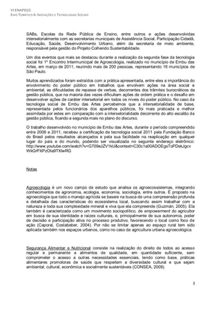 VI ENAPEGS
EIXO TEMÁTICO 6: INOVAÇÕES E TECNOLOGIAS SOCIAIS




         SABs, Escolas da Rede Pública de Ensino, entre outros e ações desenvolvidas
         intersetorialmente com as secretarias municipais de Assistência Social, Participação Cidadã,
         Educação, Saúde, Desenvolvimento Urbano, além da secretaria de meio ambiente,
         responsável pela gestão do Projeto Colhendo Sustentabildade.

         Um dos eventos que mais se destacou durante a realização da segunda fase da tecnologia
         social foi 1º Encontro Intermunicipal de Agroecologia, realizado no município de Embu das
         Artes, em março de 2011, reunindo mais de 200 pessoas, representando 16 municípios de
         São Paulo.

         Muitos aprendizados foram extraídos com a prática apresentada, entre eles a importância do
         envolvimento do poder público em trabalhos que envolvem ações na área social e
         ambiental; as dificuldades de repasse de verbas, decorrentes dos trâmites burocráticos da
         gestão pública, que na maioria das vezes dificultam ações de ordem prática e o desafio em
         desenvolver ações de caráter intersetorial em todos os níveis do poder público. No caso da
         tecnologia social de Embu das Artes percebemos que a intersetorialidade de base,
         representada pelos funcionários dos aparelhos públicos, foi mais praticada e melhor
         assimilada por estes em comparação com a intersetorialidade decorrente do alto escalão da
         gestão pública, ficando a segunda mais no plano do discurso.

         O trabalho desenvolvido no município de Embu das Artes, durante o período compreendido
         entre 2008 e 2011, recebeu a certificação de tecnologia social 2011 pela Fundação Banco
         do Brasil pelos resultados alcançados e pela sua facilidade na reaplicação em qualquer
         lugar do país e do mundo, podendo ser visualizada no seguinte endereço eletrônico:
         http://www.youtube.com/watch?v=G709eJZV1kU&context=C30c1a00ADOEgsToPDskJgcv
         WkGrPXPzOIa9TXlwRG



         Notas



         Agroecologia é um novo campo de estudo que analisa os agroecossistemas, integrando
         conhecimentos de agronomia, ecologia, economia, sociologia, entre outros. É proposto na
         agroecologia que todo o manejo agrícola se baseie na busca de uma compreensão profunda
         e detalhada das características do ecossistema local, buscando assim trabalhar com a
         natureza e toda sua complexidade mineral e viva que ela compreende (Guzmán, 2005). Ela
         também é caracterizada como um movimento sociopolítico, de empowerment do agricultor
         em busca de sua identidade e raízes culturais, e, principalmente de sua autonomia, poder
         de decisão e participação ativa no processo produtivo, favorecendo o local como foco de
         ação (Caporal, Costabeber, 2004). Por não se limitar apenas ao espaço rural tem sido
         aplicada também nos espaços urbanos, como no caso da agricultura urbana agroecológica.



         Segurança Alimentar e Nutricional consiste na realização do direito de todos ao acesso
         regular e permanente a alimentos de qualidade, em quantidade suficiente, sem
         comprometer o acesso a outras necessidades essenciais, tendo como base, práticas
         alimentares promotoras de saúde que respeitem a diversidade cultural e que sejam
         ambiental, cultural, econômica e socialmente sustentáveis (CONSEA, 2009).


                                                                                                   3
 