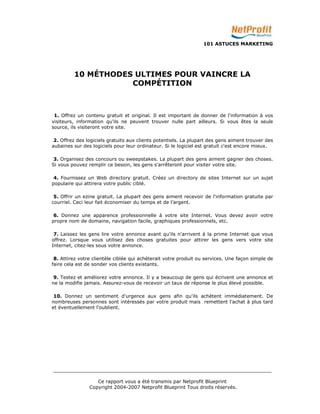 101 ASTUCES MARKETING 
10 MÉTHODES ULTIMES POUR VAINCRE LA 
COMPÉTITION 
1. Offrez un contenu gratuit et original. Il est important de donner de l'information à vos 
visiteurs, information qu'ils ne peuvent trouver nulle part ailleurs. Si vous êtes la seule 
source, ils visiteront votre site. 
2. Offrez des logiciels gratuits aux clients potentiels. La plupart des gens aiment trouver des 
aubaines sur des logiciels pour leur ordinateur. Si le logiciel est gratuit c'est encore mieux. 
3. Organisez des concours ou sweepstakes. La plupart des gens aiment gagner des choses. 
Si vous pouvez remplir ce besoin, les gens s'arrêteront pour visiter votre site. 
4. Fournissez un Web directory gratuit. Créez un directory de sites Internet sur un sujet 
populaire qui attirera votre public ciblé. 
5. Offrir un ezine gratuit. La plupart des gens aiment recevoir de l'information gratuite par 
courriel. Ceci leur fait économiser du temps et de l’argent. 
6. Donnez une apparence professionnelle à votre site Internet. Vous devez avoir votre 
propre nom de domaine, navigation facile, graphiques professionnels, etc. 
7. Laissez les gens lire votre annonce avant qu'ils n'arrivent à la prime Internet que vous 
offrez. Lorsque vous utilisez des choses gratuites pour attirer les gens vers votre site 
Internet, citez-les sous votre annonce. 
8. Attirez votre clientèle ciblée qui achèterait votre produit ou services. Une façon simple de 
faire cela est de sonder vos clients existants. 
9. Testez et améliorez votre annonce. Il y a beaucoup de gens qui écrivent une annonce et 
ne la modifie jamais. Assurez-vous de recevoir un taux de réponse le plus élevé possible. 
10. Donnez un sentiment d'urgence aux gens afin qu'ils achètent immédiatement. De 
nombreuses personnes sont intéressés par votre produit mais remettent l'achat à plus tard 
et éventuellement l'oublient. 
_________________________________________________________________________ 
Ce rapport vous a été transmis par Netprofit Blueprint 
Copyright 2004-2007 Netprofit Blueprint Tous droits réservés. 
 