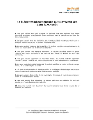 101 ASTUCES MARKETING 
10 ÉLÉMENTS DÉCLENCHEURS QUI MOTIVENT LES 
GENS À ACHETER 
1. Les gens veulent faire plus d'argent. Ils désirent peut être démarrer leur propre 
entreprise, se trouver un emploi plus payant ou investir dans le marché boursier. Cela leur 
donnera du succès. 
2. Les gens veulent faire des économies. Ils veulent peut-être investir pour leur futur ou 
épargner pour un gros achat. Ils désirent plus de sécurité. 
3. Les gens veulent récupérer du temps libre. Ils veulent travailler moins et consacrer du 
temps aux plaisirs de la vie. Ils désirent se détendre. 
4. Les gens veulent une meilleure apparence. Ils veulent peut-être perdre du poids, 
raffermir leur corps, ou améliorer les traits de leur visage. Ils veulent se sentir plus 
séduisants. 
5. Les gens veulent apprendre de nouvelles choses. Ils veulent peut-être apprendre 
comment changer l'huile de leur voiture ou construire un patio. Ils se sentiront plus habiles. 
6. Les gens veulent vivre plus longtemps. Ils veulent peut-être se mettre en forme, manger 
mieux. Ils se sentiront plus en santé. 
7. Les gens veulent se sentir en meilleure forme. Ils veulent peut-être soulager des douleurs 
ou dormir dans un lit plus confortable. Ils se sentiront soulagés. 
8. Les gens veulent être aimés. Ils ne veulent plus être seuls et veulent recommencer à 
sortir. Ils veulent se sentir désirés. 
9. Les gens veulent être populaires. Ils veulent peut-être être célèbres ou être plus 
populaires à l'école. Ils se sentiront admirés. 
10. Les gens veulent avoir du plaisir. Ils veulent satisfaire leurs désirs sexuels. Ils se 
sentiront plus satisfaits. 
_________________________________________________________________________ 
Ce rapport vous a été transmis par Netprofit Blueprint 
Copyright 2004-2007 Netprofit Blueprint Tous droits réservés. 
 