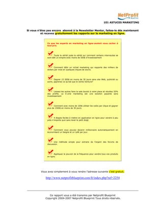 101 ASTUCES MARKETING 
Si vous n’êtes pas encore abonné à la Newsletter Mentor, faites-le dès maintenant 
et recevez gratuitement les rapports sur le marketing en ligne. 
Ce que les experts en marketing en ligne veulent vous cacher à 
tout prix. 
Toute la vérité juste la vérité sur comment certains internautes se 
sont bâti un empire avec moins de 500$ d'investissement 
Comment bâtir un nichet marketing qui rapporte des milliers de 
dollars par mois en quelques cliques de souris. 
Gagner 15 000$ en moins de 30 jours sans site Web, publicité ou 
autre, apprenez ce qu'est que le Jointe Venture? 
Laissez-les autres faire le sale boulot à votre place et récoltez 50% 
des profits. Le E-zine marketing est une solution payante sans 
investissement 
Comment avec moins de 100$ utiliser les coûts par clique et gagner 
plus de 1500$ en moins de 30 jours. 
4 étapes faciles à mettre en application en ligne pour vendre à peu 
près n'importe quoi sans lever le petit doigt. 
Comment vous pouvez devenir millionnaire automatiquement en 
économisant un beigne et un café par jour. 
Une méthode simple pour extraire de l'argent des forums de 
discussion. 
Appliquez le pouvoir de la fréquence pour vendre tous vos produits 
en ligne. 
Vous avez simplement à vous rendre l’adresse suivante c’est gratuit. 
http://www.netprofitblueprint.com/fr/index.php?ref=2254 
_________________________________________________________________________ 
Ce rapport vous a été transmis par Netprofit Blueprint 
Copyright 2004-2007 Netprofit Blueprint Tous droits réservés. 
 