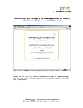 101 ASTUCES MARKETING 
Une fois que vous aurez cliquez sur ce lien vous serez redirigé sur une page ou on 
vous demandera d’inscrire votre nom et adresse email. 
Une fois que vous aurez inscrit votre nom et adresse courriel dans les espaces appropriés 
vous recevrez une confirmation par courriel. Vous recevrez tous les rapports mention plus 
haut au gratuitement. 
_________________________________________________________________________ 
Ce rapport vous a été transmis par Netprofit Blueprint 
Copyright 2004-2007 Netprofit Blueprint Tous droits réservés. 
 
