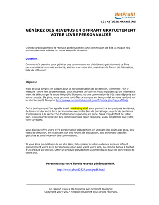 101 ASTUCES MARKETING 
GÉNÉREZ DES REVENUS EN OFFRANT GRATUITEMENT 
VOTRE LIVRE PERSONNALISÉ 
Donnez gracieusement et recevez généreusement une commission de 50$ à chaque fois 
qu’une personne adhère au cours Netprofit Blueprint. 
_________________________________________________________________________ 
Ce rapport vous a été transmis par Netprofit Blueprint 
Copyright 2004-2007 Netprofit Blueprint Tous droits réservés. 
Question 
Comme m’y prendre pour générer des commissions en distribuant gratuitement ce livre 
personnalisé à tous mes contacts, visiteurs sur mon site, membres de forum de discussion, 
liste de diffusion? 
Réponse 
Rien de plus simple, en optant pour la personnalisation de ce dernier, comment ? En y 
mettant votre lien de parrainage. Vous recevrez un courriel vous indiquant qu’un internaute 
vient de télécharger le cours Netprofit Blueprint, et une commission de 50$ sera déposée sur 
votre compte. De plus, vous pourrez contrôler ce compte en temps réel en vous rendant sur 
le site Netprofit Blueprint http://www.netprofitblueprint.com/fr/index.php?tag=affiliate 
Cette pratique que l’on appelle aussi marketing viral vous permettra en quelques semaines, 
de faire circuler votre livre personnalisé avec votre lien de parrainage, auprès de centaines 
d’internautes à la recherche d’informations gratuites en ligne. Sans trop d’effort de votre 
part, vous pourrez recevoir des commissions de façon régulière, aussi longtemps que votre 
livre voyagera. 
Vous pouvez offrir votre livre personnalisé gratuitement en utilisant des coûts par clics, des 
listes de diffusion, en le postant sur des forums de discussion, des annonces classées 
gratuites et ainsi recevoir des commissions. 
Si vous êtes propriétaire de ce site Web, faites plaisir à votre audience en leurs offrant 
gratuitement votre livre personnalisé pour avoir visité votre site, ou comme bonus à l’achat 
d’un produit ou service. Offrir un produit gratuitement augmentera le taux de conversion de 
votre site. 
Personnalisez votre livre et recevez généreusement. 
http://www.ebook2424.com/ppdf.html 
