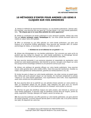 101 ASTUCES MARKETING 
10 MÉTHODES D'ENFER POUR AMENER LES GENS À 
CLIQUER SUR VOS ANNONCES 
1. Utilisez la méthode de raisonnement tactique, sur vos bandes publicitaires (banner ads). 
Par exemple, vous pourriez dire aux gens de « ne pas cliquer » sur votre bande publicitaire. 
Soit, "Ne cliquez pas ici si vous êtes satisfait de votre apparence" 
2. Utilisez le vocabulaire de bande publicitaire le plus attrayant possible. Utilisez des mots 
tels que ultime, puissant, super, fantastique etc. Les mots utilisés devraient décrire et 
mettre en valeur votre offre globale. 
3. Offrir un escompte ou une offre spéciale sur votre bande publicitaire. Les gens sont 
toujours à la recherche d'offres alléchantes. Vous pourriez par exemple offrir un certain 
pourcentage de rabais, un escompte en dollars, un rabais du genre 
« Achetez-en un et obtenez-en un gratuit » etc. 
4. Utilisez des témoignages sur vos bandes publicitaires. Ceci prouvera aux gens qu'ils ne 
perdent pas leur temps en cliquant sur votre bande publicitaire. Le témoignage devrait 
inclure assez d'information afin qu'ils puissent bien comprendre votre offre. 
5. Vous pourriez demander à une personne populaire et respectable de représenter votre 
produit sur votre bande publicitaire, site Internet ou service. Les gens vont cliquer sur votre 
lien puisqu'ils font d'avantage confiance à une personne connue qu'à vous. 
6. Utilisez une politique de garantie efficace sur votre bande publicitaire. Vous pourriez 
inclure cette garantie dans votre entête d'offre. Votre titre pourrait mentionner; Doublez ou 
triplez votre garantie de remboursement, garantie de remboursement à vie, etc. 
7. Invitez les gens à cliquer sur votre bande publicitaire. Les cyber novices ne savent peut-être 
même pas qu'ils peuvent cliquer sur ces bandes. En inscrivant simplement la phrase 
"cliquez ici" sur votre bande publicitaire, vous augmenterez votre trafic. Vous augmenterez 
aussi votre nombre de clics publicitaires. 
8. Vous pourriez faire de la publicité sur une période d'essai gratuite sur votre produit ou 
offrir un échantillon gratuit de vos articles. Cela indiquera aux gens qu'il n'y aucune 
obligation à cliquer sur votre bande publicitaire et d'essayer votre produit ou service. 
9. Informez les gens des bénéfices majeurs de votre produit, site Internet ou service sur 
votre bande publicitaire. Il pourrait s'agir de bénéfices comme faire de l'argent, perdre du 
poids, augmenter l'énergie, épargner de l'argent, sauver du temps, etc. 
10. Vous pourriez publiciser une offre gratuite sur votre bande publicitaire. Les gens adorent 
les choses gratuites. La prime Internet devrait plaire à votre public visé. Si la prime Internet 
leur plait, ils cliqueront sur votre lien. 
_________________________________________________________________________ 
Ce rapport vous a été transmis par Netprofit Blueprint 
Copyright 2004-2007 Netprofit Blueprint Tous droits réservés. 
 