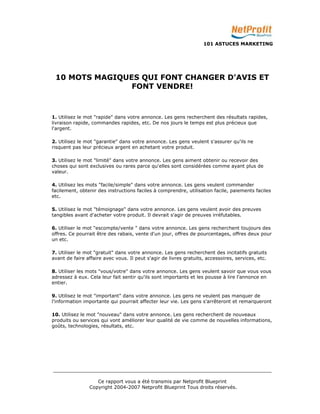 101 ASTUCES MARKETING 
10 MOTS MAGIQUES QUI FONT CHANGER D'AVIS ET 
FONT VENDRE! 
1. Utilisez le mot "rapide" dans votre annonce. Les gens recherchent des résultats rapides, 
livraison rapide, commandes rapides, etc. De nos jours le temps est plus précieux que 
l'argent. 
2. Utilisez le mot "garantie" dans votre annonce. Les gens veulent s'assurer qu'ils ne 
risquent pas leur précieux argent en achetant votre produit. 
3. Utilisez le mot "limité" dans votre annonce. Les gens aiment obtenir ou recevoir des 
choses qui sont exclusives ou rares parce qu'elles sont considérées comme ayant plus de 
valeur. 
4. Utilisez les mots "facile/simple" dans votre annonce. Les gens veulent commander 
facilement, obtenir des instructions faciles à comprendre, utilisation facile, paiements faciles 
etc. 
5. Utilisez le mot "témoignage" dans votre annonce. Les gens veulent avoir des preuves 
tangibles avant d'acheter votre produit. Il devrait s'agir de preuves irréfutables. 
6. Utiliser le mot "escompte/vente " dans votre annonce. Les gens recherchent toujours des 
offres. Ce pourrait être des rabais, vente d'un jour, offres de pourcentages, offres deux pour 
un etc. 
7. Utiliser le mot "gratuit" dans votre annonce. Les gens recherchent des incitatifs gratuits 
avant de faire affaire avec vous. Il peut s'agir de livres gratuits, accessoires, services, etc. 
8. Utiliser les mots "vous/votre" dans votre annonce. Les gens veulent savoir que vous vous 
adressez à eux. Cela leur fait sentir qu'ils sont importants et les pousse à lire l'annonce en 
entier. 
9. Utilisez le mot "important" dans votre annonce. Les gens ne veulent pas manquer de 
l'information importante qui pourrait affecter leur vie. Les gens s'arrêteront et remarqueront 
10. Utilisez le mot "nouveau" dans votre annonce. Les gens recherchent de nouveaux 
produits ou services qui vont améliorer leur qualité de vie comme de nouvelles informations, 
goûts, technologies, résultats, etc. 
_________________________________________________________________________ 
Ce rapport vous a été transmis par Netprofit Blueprint 
Copyright 2004-2007 Netprofit Blueprint Tous droits réservés. 
 