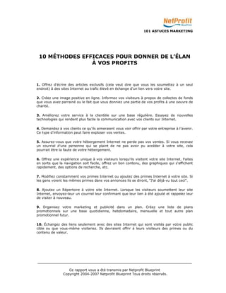 101 ASTUCES MARKETING 
10 MÉTHODES EFFICACES POUR DONNER DE L’ÉLAN 
À VOS PROFITS 
1. Offrez d'écrire des articles exclusifs (cela veut dire que vous les soumettez à un seul 
endroit) à des sites Internet au trafic élevé en échange d'un lien vers votre site. 
2. Créez une image positive en ligne. Informez vos visiteurs à propos de collectes de fonds 
que vous avez parrainé ou le fait que vous donniez une partie de vos profits à une oeuvre de 
charité. 
3. Améliorez votre service à la clientèle sur une base régulière. Essayez de nouvelles 
technologies qui rendent plus facile la communication avec vos clients sur Internet. 
4. Demandez à vos clients ce qu'ils aimeraient vous voir offrir par votre entreprise à l’avenir. 
Ce type d'information peut faire exploser vos ventes. 
5. Assurez-vous que votre hébergement Internet ne perde pas vos ventes. Si vous recevez 
un courriel d'une personne qui se plaint de ne pas avoir pu accéder à votre site, cela 
pourrait être la faute de votre hébergement. 
6. Offrez une expérience unique à vos visiteurs lorsqu'ils visitent votre site Internet. Faites 
en sorte que la navigation soit facile, offrez un bon contenu, des graphiques qui s'affichent 
rapidement, des options de recherche, etc. 
7. Modifiez constamment vos primes Internet ou ajoutez des primes Internet à votre site. Si 
les gens voient les mêmes primes dans vos annonces ils se diront, "J'ai déjà vu tout ceci". 
8. Ajoutez un Répertoire à votre site Internet. Lorsque les visiteurs soumettent leur site 
Internet, envoyez-leur un courriel leur confirmant que leur lien à été ajouté et rappelez leur 
de visiter à nouveau. 
9. Organisez votre marketing et publicité dans un plan. Créez une liste de plans 
promotionnels sur une base quotidienne, hebdomadaire, mensuelle et tout autre plan 
promotionnel futur. 
10. Échangez des liens seulement avec des sites Internet qui sont visités par votre public 
cible ou que vous-même visiteriez. Ils devraient offrir à leurs visiteurs des primes ou du 
contenu de valeur. 
_________________________________________________________________________ 
Ce rapport vous a été transmis par Netprofit Blueprint 
Copyright 2004-2007 Netprofit Blueprint Tous droits réservés. 
 