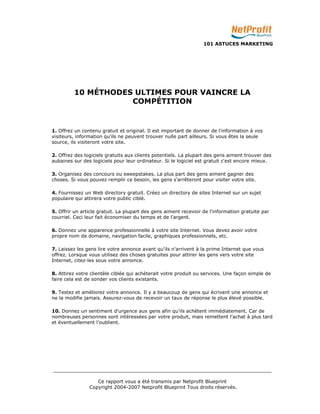 101 ASTUCES MARKETING 
10 MÉTHODES ULTIMES POUR VAINCRE LA 
COMPÉTITION 
1. Offrez un contenu gratuit et original. Il est important de donner de l'information à vos 
visiteurs, information qu'ils ne peuvent trouver nulle part ailleurs. Si vous êtes la seule 
source, ils visiteront votre site. 
2. Offrez des logiciels gratuits aux clients potentiels. La plupart des gens aiment trouver des 
aubaines sur des logiciels pour leur ordinateur. Si le logiciel est gratuit c'est encore mieux. 
3. Organisez des concours ou sweepstakes. La plus part des gens aiment gagner des 
choses. Si vous pouvez remplir ce besoin, les gens s'arrêteront pour visiter votre site. 
4. Fournissez un Web directory gratuit. Créez un directory de sites Internet sur un sujet 
populaire qui attirera votre public ciblé. 
5. Offrir un article gratuit. La plupart des gens aiment recevoir de l'information gratuite par 
courriel. Ceci leur fait économiser du temps et de l'argent. 
6. Donnez une apparence professionnelle à votre site Internet. Vous devez avoir votre 
propre nom de domaine, navigation facile, graphiques professionnels, etc. 
7. Laissez les gens lire votre annonce avant qu'ils n'arrivent à la prime Internet que vous 
offrez. Lorsque vous utilisez des choses gratuites pour attirer les gens vers votre site 
Internet, citez-les sous votre annonce. 
8. Attirez votre clientèle ciblée qui achèterait votre produit ou services. Une façon simple de 
faire cela est de sonder vos clients existants. 
9. Testez et améliorez votre annonce. Il y a beaucoup de gens qui écrivent une annonce et 
ne la modifie jamais. Assurez-vous de recevoir un taux de réponse le plus élevé possible. 
10. Donnez un sentiment d'urgence aux gens afin qu'ils achètent immédiatement. Car de 
nombreuses personnes sont intéressées par votre produit, mais remettent l'achat à plus tard 
et éventuellement l'oublient. 
_________________________________________________________________________ 
Ce rapport vous a été transmis par Netprofit Blueprint 
Copyright 2004-2007 Netprofit Blueprint Tous droits réservés. 
 