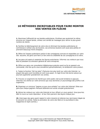 101 ASTUCES MARKETING 
10 MÉTHODES INCROYABLES POUR FAIRE MONTER 
VOS VENTES EN FLÈCHE 
1. Maximisez l'efficacité de vos bandes publicitaires. N'utilisez pas seulement la même 
annonce sur chaque bande, utilisez une variété de messages pour attirer le plus grand 
nombre de clients. 
2. Facilitez le téléchargement de votre site en éliminant les bandes publicitaires et 
commencez à utiliser plus de boutons. Les annonces boutons sont aussi plus petites et 
prennent beaucoup moins d'espace. 
3. Offrez de l'espace publicitaire gratuit à des compagnies connues et respectées sur votre 
site. Souvent, les gens vont faire un lien entre la crédibilité de ces compagnies et la vôtre. 
4. Les gens ont appris à respecter les figures autoritaires. Informez vos visiteurs que vous 
êtes le président ou directeur général de votre entreprise. 
5. Offrez aux gens une consultation téléphonique gratuite avant qu'ils ne passent une 
commande. Une fois qu'ils vous connaîtront personnellement, ils achèteront votre produit. 
6. Testez la fonction "bill me later" (Facturez-moi plus tard) sur votre site Internet. La 
plupart des gens sont honnêtes et vont vous payer. Il s'agit d'une très bonne astuce qui 
pourrait augmenter grandement vos ventes. 
7. Trouvez un organisme de charité que votre public visé aurait tendance à appuyer. 
Informez vos clients sur votre annonce que vous donnerez un pourcentage des profits à cet 
organisme. 
8. Organisez un concours "gagnez ce que vous achetez" sur votre site Internet. Dites aux 
gens que chaque gagnant mensuel obtiendra son achat complet gratuitement. 
9. Attirez les visiteurs sur votre site Internet en leur offrant un cours gratuit. Vous pourriez 
bâtir le cours sur auto-répondeur et leur faire parvenir des leçons chaque jour. 
10. Interrogez des gens ayant rapport à votre industrie et obtenez leur permission légale de 
le convertir en article. Faites la promotion de votre site Web en le soumettant à des 
magazines en ligne (ezines.) 
_________________________________________________________________________ 
Ce rapport vous a été transmis par Netprofit Blueprint 
Copyright 2004-2007 Netprofit Blueprint Tous droits réservés. 
 