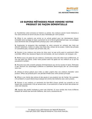 101 ASTUCES MARKETING 
10 SUPERS MÉTHODES POUR VENDRE VOTRE 
PRODUIT DE FAÇON DÉMENTIELLE 
1. Transformez votre annonce en histoire ou article. Vos visiteurs seront moins hésitants à 
lire votre annonce et seront de plus en plus intéressés par votre produit. 
2. Offrez à vos visiteurs une prime ou un article gratuit pour les récompenser d'avoir 
complété votre sondage en ligne, autrement ils ne le feront généralement pas. Les sondages 
vous donneront des renseignements précieux pour votre entreprise. 
3. Augmentez la puissance des avantages de votre annonce en utilisant des mots qui 
attirent l'attention, mettre en valeur des mots-clés, utiliser de la couleur, mettre des phrases 
en caractères gras, souligner des phrases clés, etc. 
4. Donnez à vos visiteurs une tonne de choix pour ne pas qu'ils aient le sentiment d'être 
contrôlés. Offrez-leur plusieurs façons de commander, de vous contacter, de naviguer, etc. 
5. Mettez-vous à la place de vos visiteurs. Construisez votre site selon leurs préférences, et 
non pas selon les vôtres. Créez votre produit selon les goûts de vos visiteurs et ce qui les 
pousserait à acheter. 
6. Procurez-vous des conseils gratuits d'entrepreneurs qui ont du succès en ligne. Participez 
à des réunions de clavardages d'affaires et babillards électroniques afin de communiquer 
avec eux. 
7. Utilisez le bonus gratuit pour créer un désir urgent chez vos visiteurs d'acheter votre 
produit. Offrez ces produits pour une période limitée avec votre produit principal. 
8. Offrez à vos clients des extras et des ajouts à vos produits lors de l'achat. Par exemple, 
s'ils achètent un jouet électronique essayez de vendre des batteries avec votre produit. 
9. Donnez à vos visiteurs un sentiment de bien-être d'avoir acheté vos produits en leur 
faisant des compliments. S'ils se sentent bien, ils se sentiront à l'aise de faire des achats sur 
votre site Internet. 
10. Ajoutez des profits multiples à votre site Internet. Si vous vendez des livres d'affaires 
essayez de vendre des services d'affaires, des cours, accessoires etc. 
_________________________________________________________________________ 
Ce rapport vous a été transmis par Netprofit Blueprint 
Copyright 2004-2007 Netprofit Blueprint Tous droits réservés. 
 