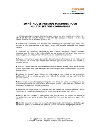 101 ASTUCES MARKETING 
10 MÉTHODES PRESQUE MAGIQUES POUR 
MULTIPLIER VOS COMMANDES 
1. Utilisez des programmes de récompense pour motiver les gens à visiter et revisiter votre 
site et acheter vos produits. Vous pourriez offrir des cadeaux ou rabais pour ceux qui 
visitent plusieurs fois et achètent plusieurs fois. 
2. Publiez des newsletters pour d'autres sites Internet pour augmenter votre trafic. Vous 
pourriez le faire gratuitement et en retour, exiger une annonce parrainée dans chaque 
numéro. 
3. Échangez des annonces d'approbation avec d'autres newsletter. Ceux-ci reçoivent 
beaucoup plus de clics et de ventes plutôt que de simplement échanger des annonces 
classées, parce que cela donne à votre annonce une crédibilité instantanée. 
4. Testez votre annonce avant de prendre des commandes. Demandez à vos visiteurs de 
vous envoyer un courriel s'ils désirent être informés par courriel lorsque vous lancez un 
nouveau produit. 
5. Suscitez l'intérêt de votre produit chez vos visiteurs en leur laissant savoir à quel point le 
produit est excitant pour vous. Expliquez-leur pourquoi vous êtes excité et utilisez des points 
d'exclamation. 
6. Utilisez des incitatifs pour obtenir des références si vous n'avez pas de programme 
d'affiliés. Dites à vos clients que s'ils vous réfèrent des clients vous leurs donnerez des 
produits gratuits. 
7. Dites à vos visiteurs la raison pour laquelle vous faites une vente spéciale pour ne pas 
qu'ils s'imaginent que vos produits sont de mauvaise qualité. Ce pourrait être une vente des 
fêtes/vente de saison ou vente d'écoulement. 
8. Évitez de surcharger votre site Internet avec des gadgets de haute technologie. Ceux-ci 
ralentissent le chargement de page web et détournent l'attention de votre offre. 
9. Retirez les mots, phrases et paragraphes dans votre annonce qui ne font pas vendre ou 
ne soutiennent pas votre produit. Cela empêchera les gens de s'ennuyer avec votre 
annonce. 
10. Gardez les gens sur votre site le plus longtemps possible. Permettez-leur de télécharger 
des ebooks gratuits, s'abonner à des concours, utiliser des services en ligne gratuits etc. 
_________________________________________________________________________ 
Ce rapport vous a été transmis par Netprofit Blueprint 
Copyright 2004-2007 Netprofit Blueprint Tous droits réservés. 
 