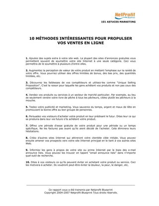 101 ASTUCES MARKETING 
10 MÉTHODES INTÉRESSANTES POUR PROPULSER 
VOS VENTES EN LIGNE 
1. Ajoutez des sujets extra à votre site web. La plupart des sites d'annonces gratuites vous 
permettent souvent de soumettre votre site Internet à une seule catégorie. Ceci vous 
permettra de le soumettre à plusieurs d’entre elles. 
2. Augmentez la perception de valeur de votre produit en mettant l'emphase sur la rareté de 
votre offre. Vous pourriez utiliser des offres limitées de bonus, des bas prix, des quantités 
limitées, etc. 
3. Découvrez les faiblesses de vos compétiteurs et utilisez-les comme "Unique Selling 
Proposition". C'est la raison pour laquelle les gens achètent vos produits et non pas ceux des 
compétiteurs. 
4. Vendez vos produits ou services à un secteur de marché particulier. Par exemple, au lieu 
de seulement vendre votre livre de pêche à tous les pêcheurs, ciblez plutôt les pêcheurs à la 
mouche. 
5. Testez votre publicité et marketing. Vous sauverez du temps, argent et maux de tête en 
promouvant la bonne offre au bon groupe de personnes. 
6. Persuadez vos visiteurs d'acheter votre produit en leur prédisant le futur. Dites leur ce qui 
se produira dans leur vie future s'ils achètent votre produit. 
7. Offrez une période d'essai gratuite de votre produit pour une période ou un temps 
spécifique. Ne les facturez pas avant qu'ils aient décidé de l'acheter. Cela éliminera leurs 
hésitations. 
8. Créez d'autres sites Internet qui attireront votre clientèle cible initiale. Vous pouvez 
ensuite amener vos prospects vers votre site Internet principal en le liant à vos autres sites 
Web. 
9. Informez les gens à propos de votre site ou prime Internet par le biais des e-mail 
announce lists. Vous pouvez les trouver en tapant "email announce lists" dans n'importe 
quel outil de recherche. 
10. Dites à vos visiteurs ce qu'ils peuvent éviter en achetant votre produit ou service. Ceci 
les motivera à acheter. Ils voudront peut-être éviter la douleur, la peur, le danger, etc. 
_________________________________________________________________________ 
Ce rapport vous a été transmis par Netprofit Blueprint 
Copyright 2004-2007 Netprofit Blueprint Tous droits réservés. 
 