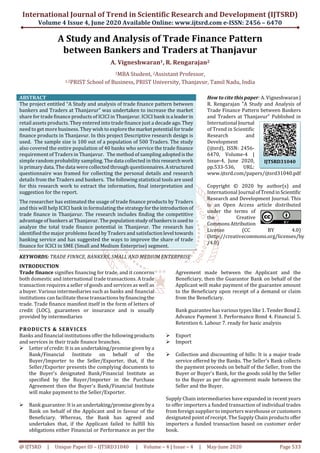 International Journal of Trend in Scientific Research and Development (IJTSRD)
Volume 4 Issue 4, June 2020 Available Online: www.ijtsrd.com e-ISSN: 2456 – 6470
@ IJTSRD | Unique Paper ID – IJTSRD31040 | Volume – 4 | Issue – 4 | May-June 2020 Page 533
A Study and Analysis of Trade Finance Pattern
between Bankers and Traders at Thanjavur
A. Vigneshwaran1, R. Rengarajan2
1MBA Student, 2Assistant Professor,
1,2PRIST School of Business, PRIST University, Thanjavur, Tamil Nadu, India
ABSTRACT
The project entitled “A Study and analysis of trade finance pattern between
bankers and Traders at Thanjavur” was undertaken to increase the market
share for trade finance products of ICICI in Thanjavur. ICICI bank isa leaderin
retail assets products. They entered into trade finance just a decade ago.They
need to get more business. They wish to explorethemarketpotential fortrade
finance products in Thanjavur. In this project Descriptive research design is
used. The sample size is 100 out of a population of 500 Traders. The study
also covered the entire population of 40 banks who service the trade finance
requirement of Traders in Thanjavur. The method of sampling adoptedisthe
simple random probability sampling. The data collected in this researchwork
is primary data. The data were collected through questionnaires.Astructured
questionnaire was framed for collecting the personal details and research
details from the Traders and bankers. The following statistical tools are used
for this research work to extract the information, final interpretation and
suggestion for the report.
The researcher has estimated the usage of trade finance products by Traders
and this will help ICICI bank in formulating the strategyfortheintroductionof
trade finance in Thanjavur. The research includes finding the competitive
advantage of bankers at Thanjavur. The populationstudy ofbankersisusedto
analyze the total trade finance potential in Thanjavur. The research has
identified the major problems faced by Traders and satisfactionlevel towards
banking service and has suggested the ways to improve the share of trade
finance for ICICI in SME (Small and Medium Enterprise) segment.
KEYWORDS: TRADE FINNCE, BANKERS, SMALL AND MEDIUM ENTERPRISE
How to cite this paper: A. Vigneshwaran|
R. Rengarajan "A Study and Analysis of
Trade Finance Pattern between Bankers
and Traders at Thanjavur" Published in
International Journal
of Trend in Scientific
Research and
Development
(ijtsrd), ISSN: 2456-
6470, Volume-4 |
Issue-4, June 2020,
pp.533-536, URL:
www.ijtsrd.com/papers/ijtsrd31040.pdf
Copyright © 2020 by author(s) and
International Journal ofTrendinScientific
Research and Development Journal. This
is an Open Access article distributed
under the terms of
the Creative
CommonsAttribution
License (CC BY 4.0)
(http://creativecommons.org/licenses/by
/4.0)
INTRODUCTION
Trade finance signifies financing for trade, and it concerns
both domestic and international trade transactions. A trade
transaction requires a seller of goods and services as well as
a buyer. Various intermediaries such as banks and financial
institutions can facilitate these transactions byfinancingthe
trade. Trade finance manifest itself in the form of letters of
credit (LOC), guarantees or insurance and is usually
provided by intermediaries
PRODUCTS & SERVICES
Banks and financial institutions offer the following products
and services in their trade finance branches.
Letter of credit: It is an undertaking/promise given by a
Bank/Financial Institute on behalf of the
Buyer/Importer to the Seller/Exporter, that, if the
Seller/Exporter presents the complying documents to
the Buyer's designated Bank/Financial Institute as
specified by the Buyer/Importer in the Purchase
Agreement then the Buyer's Bank/Financial Institute
will make payment to the Seller/Exporter.
Bank guarantee: It is an undertaking/promisegivenbya
Bank on behalf of the Applicant and in favour of the
Beneficiary. Whereas, the Bank has agreed and
undertakes that, if the Applicant failed to fulfill his
obligations either Financial or Performance as per the
Agreement made between the Applicant and the
Beneficiary, then the Guarantor Bank on behalf of the
Applicant will make payment of the guarantee amount
to the Beneficiary upon receipt of a demand or claim
from the Beneficiary.
Bank guarantee has various types like 1. Tender Bond2.
Advance Payment 3. Performance Bond 4. Financial 5.
Retention 6. Labour 7. ready for basic analysis
Export
Import
Collection and discounting of bills: It is a major trade
service offered by the Banks. The Seller's Bank collects
the payment proceeds on behalf of the Seller, from the
Buyer or Buyer's Bank, for the goods sold by the Seller
to the Buyer as per the agreement made between the
Seller and the Buyer.
Supply Chain intermediaries have expanded in recent years
to offer importers a funded transaction of individual trades
from foreign supplier to importers warehouse or customers
designated point of receipt. The Supply Chain products offer
importers a funded transaction based on customer order
book.
IJTSRD31040
 
