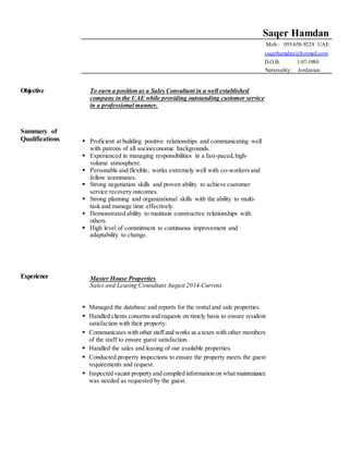 Saqer Hamdan
Mob.: 055-658-9228 UAE
saqerhamdan@hotmail.com.
D.O.B: 1-07-1980 .
Nationality: Jordanian .
Objective
Summary of
Qualifications
To earn a position as a Sales Consultant in a well established
company in the UAE while providing outstanding customer service
in a professional manner.
 Proficient at building positive relationships and communicating well
with patrons of all socioeconomic backgrounds.
 Experienced in managing responsibilities in a fast-paced,high-
volume atmosphere.
 Personable and flexible; works extremely well with co-workers and
fellow teammates.
 Strong negotiation skills and proven ability to achieve customer
service recovery outcomes.
 Strong planning and organizational skills with the ability to multi-
task and manage time effectively.
 Demonstrated ability to maintain constructive relationships with
others.
 High level of commitment to continuous improvement and
adaptability to change.
Experience Master House Properties
Sales and Leasing Consultant August 2014-Current
 Managed the database and reports for the rental and sale properties.
 Handled clients concernsand requests on timely basis to ensure resident
satisfaction with their property.
 Communicates with other staff and works as a team with other members
of the staff to ensure guest satisfaction.
 Handled the sales and leasing of our available properties.
 Conducted property inspections to ensure the property meets the guest
requirements and request.
 Inspected vacant property and compiled information on what maintenance
was needed as requested by the guest.
 