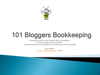101 Bloggers Bookkeeping Procedural Guide on how to Build a Basic Spreadsheet. Free to distribute, but do not alter.   Any step omitted in this procedure, the Author may not be held liable.  Joan Stewart © http://blogbizbuzz.com - 2010 