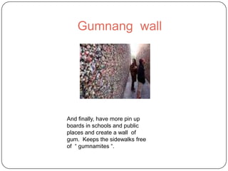 Gumnang wall
And finally, have more pin up
boards in schools and public
places and create a wall of
gum. Keeps the sidewalks free
of “ gumnamites “.
 