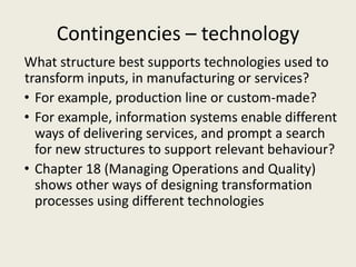 Contingencies – technology
What structure best supports technologies used to
transform inputs, in manufacturing or services?
• For example, production line or custom-made?
• For example, information systems enable different
  ways of delivering services, and prompt a search
  for new structures to support relevant behaviour?
• Chapter 18 (Managing Operations and Quality)
  shows other ways of designing transformation
  processes using different technologies
 