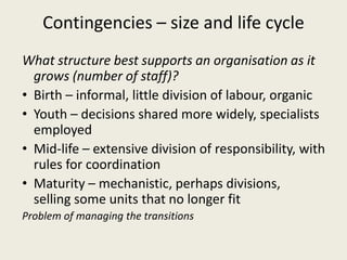 Contingencies – size and life cycle
What structure best supports an organisation as it
  grows (number of staff)?
• Birth – informal, little division of labour, organic
• Youth – decisions shared more widely, specialists
  employed
• Mid-life – extensive division of responsibility, with
  rules for coordination
• Maturity – mechanistic, perhaps divisions,
  selling some units that no longer fit
Problem of managing the transitions
 