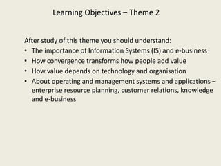 Learning Objectives – Theme 2


After study of this theme you should understand:
• The importance of Information Systems (IS) and e-business
• How convergence transforms how people add value
• How value depends on technology and organisation
• About operating and management systems and applications –
  enterprise resource planning, customer relations, knowledge
  and e-business
 