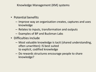 Knowledge Management (KM) systems


• Potential benefits
   – Improve way an organisation creates, captures and uses
     knowledge
   – Relates to inputs, transformation and outputs
   – Examples of BP and Buckman Labs
• Difficulties include
   – Most valuable knowledge is tacit (shared understanding,
     often unwritten): IS best suited
     to explicit, codified knowledge
   – Do rewards structures encourage people to share
     knowledge?
 