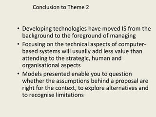 Conclusion to Theme 2


• Developing technologies have moved IS from the
  background to the foreground of managing
• Focusing on the technical aspects of computer-
  based systems will usually add less value than
  attending to the strategic, human and
  organisational aspects
• Models presented enable you to question
  whether the assumptions behind a proposal are
  right for the context, to explore alternatives and
  to recognise limitations
 