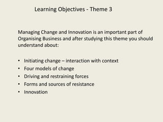 Learning Objectives - Theme 3


Managing Change and Innovation is an important part of
Organising Business and after studying this theme you should
understand about:

•   Initiating change – interaction with context
•   Four models of change
•   Driving and restraining forces
•   Forms and sources of resistance
•   Innovation
 