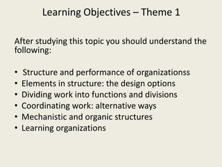Learning Objectives – Theme 1

After studying this topic you should understand the
following:

•   Structure and performance of organizationss
•   Elements in structure: the design options
•   Dividing work into functions and divisions
•   Coordinating work: alternative ways
•   Mechanistic and organic structures
•   Learning organizations
 