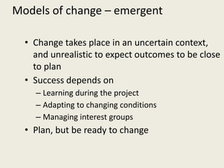 Models of change – emergent

  • Change takes place in an uncertain context,
    and unrealistic to expect outcomes to be close
    to plan
  • Success depends on
    – Learning during the project
    – Adapting to changing conditions
    – Managing interest groups
  • Plan, but be ready to change
 