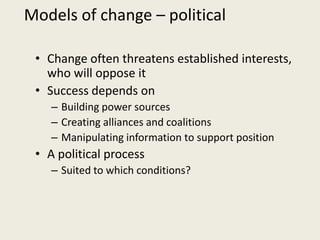 Models of change – political

 • Change often threatens established interests,
   who will oppose it
 • Success depends on
    – Building power sources
    – Creating alliances and coalitions
    – Manipulating information to support position
 • A political process
    – Suited to which conditions?
 