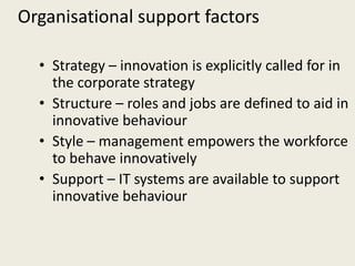 Organisational support factors

  • Strategy – innovation is explicitly called for in
    the corporate strategy
  • Structure – roles and jobs are defined to aid in
    innovative behaviour
  • Style – management empowers the workforce
    to behave innovatively
  • Support – IT systems are available to support
    innovative behaviour
 
