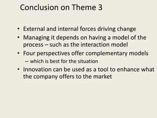 Conclusion on Theme 3

• External and internal forces driving change
• Managing it depends on having a model of the
  process – such as the interaction model
• Four perspectives offer complementary models
  – which is best for the situation
• Innovation can be used as a tool to enhance what
  the company offers to the market
 