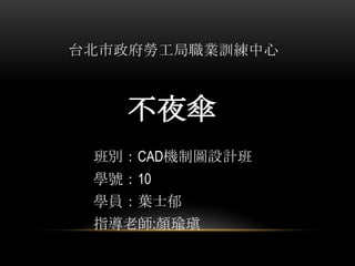 台北市政府勞工局職業訓練中心

不夜傘
班別：CAD機制圖設計班
學號：10
學員：葉士郁
指導老師:顏瑜瑱

 
