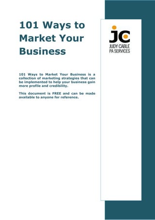 101 Ways to
Market Your
Business

101 Ways to Market Your Business is a
collection of marketing strategies that can
be implemented to help your business gain
more profile and credibility.

This document is FREE and can be made
available to anyone for reference.
 