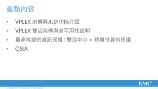 重點內容
•           VPLEX 架構與系統功能介紹
•           VPLEX 雙活架構與高可用性說明
•           最高等級的資訊保護 : 雙活中心 + 持續性資料保護
•           Q&A




© Copyright 2012 EMC Corporation. All rights reserved.   3
 