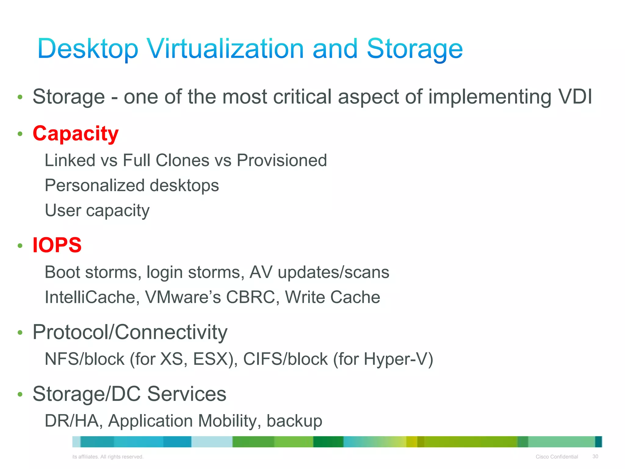• Storage - one of the most critical aspect of implementing VDI
• Capacity
          Linked vs Full Clones vs Provisioned
          Personalized desktops
          User capacity

• IOPS
          Boot storms, login storms, AV updates/scans
          IntelliCache, VMware’s CBRC, Write Cache

• Protocol/Connectivity
          NFS/block (for XS, ESX), CIFS/block (for Hyper-V)

• Storage/DC Services
          DR/HA, Application Mobility, backup
© 2010 Cisco and/or its affiliates. All rights reserved.      Cisco Confidential   30
 