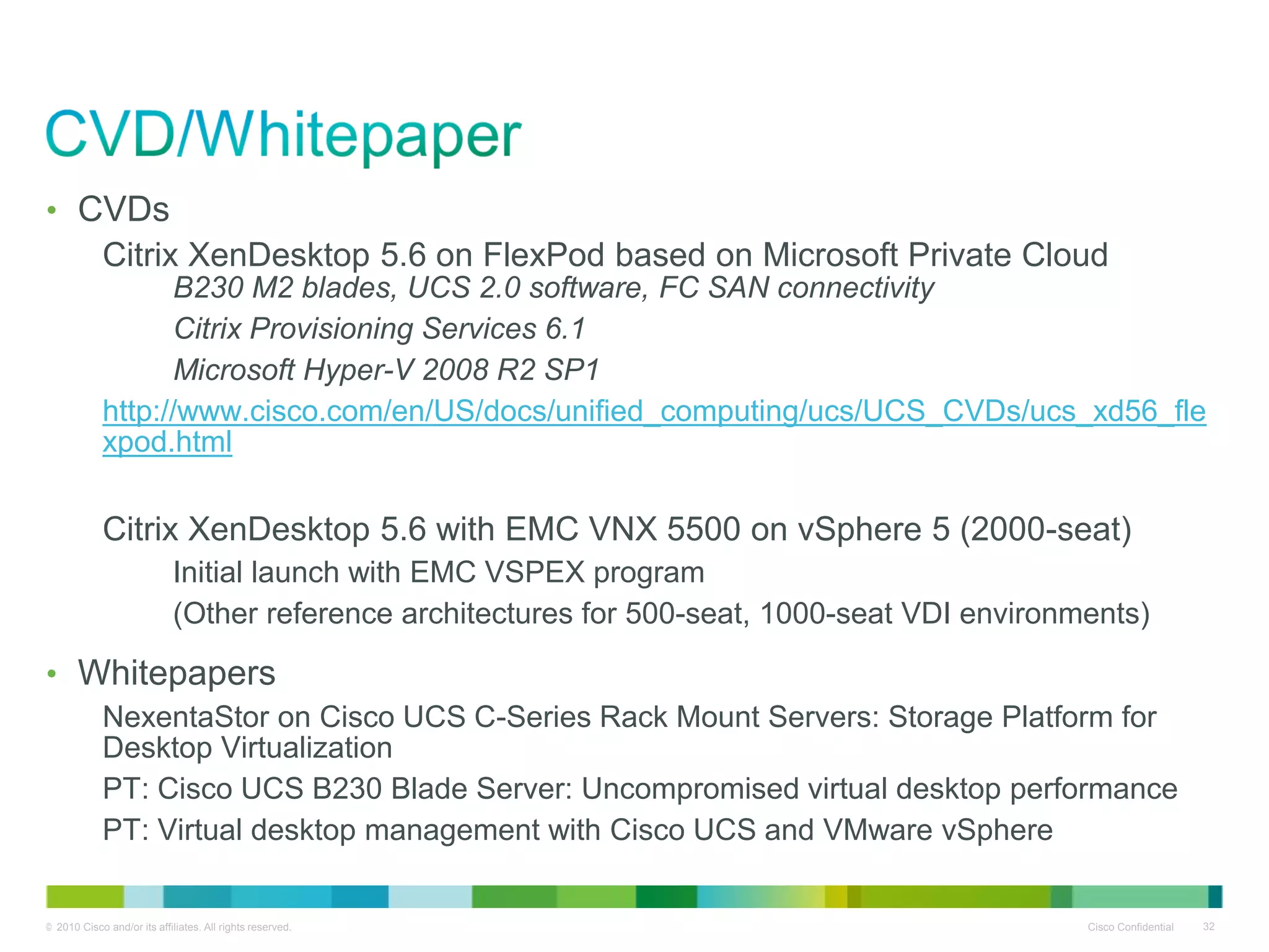 • CVDs
            Citrix XenDesktop 5.6 on FlexPod based on Microsoft Private Cloud
                  B230 M2 blades, UCS 2.0 software, FC SAN connectivity
                  Citrix Provisioning Services 6.1
                  Microsoft Hyper-V 2008 R2 SP1
            http://www.cisco.com/en/US/docs/unified_computing/ucs/UCS_CVDs/ucs_xd56_fle
            xpod.html

            Citrix XenDesktop 5.6 with EMC VNX 5500 on vSphere 5 (2000-seat)
                            Initial launch with EMC VSPEX program
                            (Other reference architectures for 500-seat, 1000-seat VDI environments)

• Whitepapers
            NexentaStor on Cisco UCS C-Series Rack Mount Servers: Storage Platform for
            Desktop Virtualization
            PT: Cisco UCS B230 Blade Server: Uncompromised virtual desktop performance
            PT: Virtual desktop management with Cisco UCS and VMware vSphere


© 2010 Cisco and/or its affiliates. All rights reserved.                                       Cisco Confidential   32
 