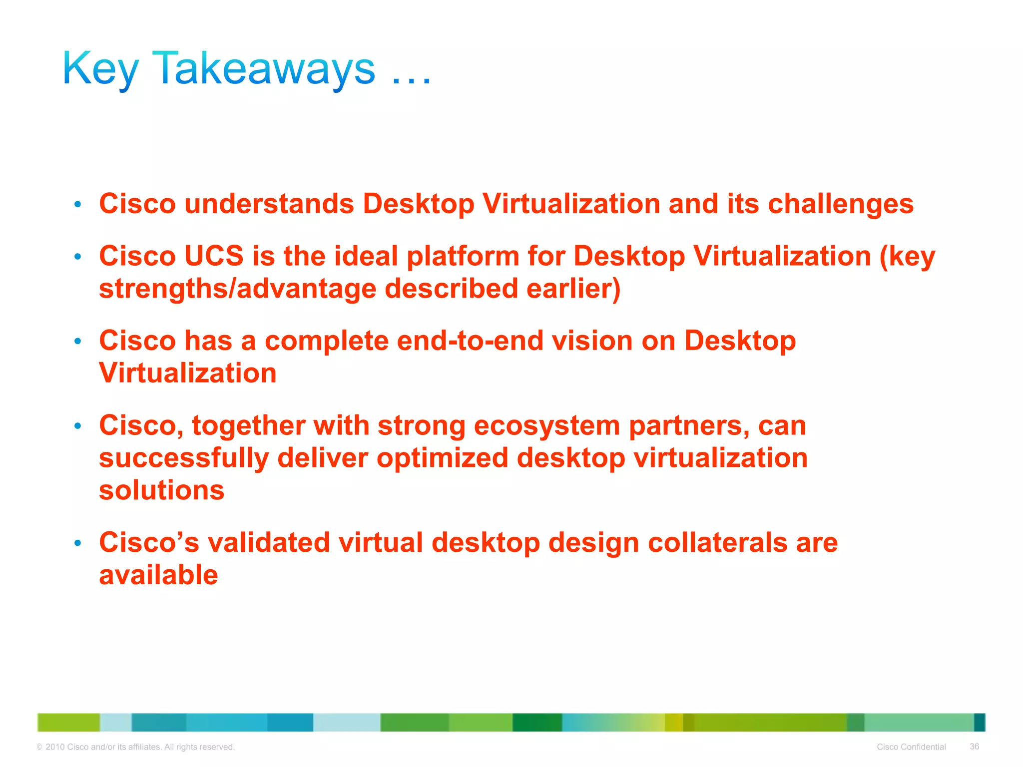 • Cisco understands Desktop Virtualization and its challenges

          • Cisco UCS is the ideal platform for Desktop Virtualization (key
                 strengths/advantage described earlier)
          • Cisco has a complete end-to-end vision on Desktop
                 Virtualization
          • Cisco, together with strong ecosystem partners, can
                 successfully deliver optimized desktop virtualization
                 solutions
          • Cisco’s validated virtual desktop design collaterals are
                 available




© 2010 Cisco and/or its affiliates. All rights reserved.                 Cisco Confidential   36
 