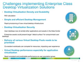 • Desktop Virtualization Density and Scalability
     ROI calculation

• Simple and efficient Desktop Management
     Rapid provisioning of new virtual desktop infrastructure

• Desktop Virtualization Security
     User desktops now sit amidst other applications and assets in the Data Center

   Enterprise assets could present larger ―attack surface‖ for compromised user
desktops

• Delivery of various Virtual Desktop Pools needs to be
     prioritized
     Co-resident workloads can compete for resources, impacting user experience

• Virtual Desktop performance especially for application
     virtualization
     Need consistent and predictable performance as user population grows

 © 2010 Cisco and/or its affiliates. All rights reserved.                            Cisco Confidential    10
                                                                                                          10
 