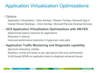 • Options:
            Application Virtualization - Citrix XenApp, VMware ThinApp, Microsoft App-V
            Hosted Shared Desktops – Citrix XenApp, Microsoft Remote Desktop Services

• UCS Application Virtualization Optimizations with VM-FEX
            Deterministic latency behavior for applications
            Reduction in latency
            Improved performance (reduction in hypervisor code path)

• Application Traffic Monitoring and Diagnostic capability
            App level networking visibility
            Statistics, events and faults on per app basis to fine tune performance
            VLAN based SPAN on application basis to diagnose advanced issues




© 2010 Cisco and/or its affiliates. All rights reserved.                              Cisco Confidential   24
 