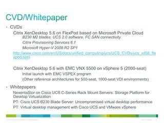 • CVDs
            Citrix XenDesktop 5.6 on FlexPod based on Microsoft Private Cloud
                  B230 M2 blades, UCS 2.0 software, FC SAN connectivity
                  Citrix Provisioning Services 6.1
                  Microsoft Hyper-V 2008 R2 SP1
            http://www.cisco.com/en/US/docs/unified_computing/ucs/UCS_CVDs/ucs_xd56_fle
            xpod.html

            Citrix XenDesktop 5.6 with EMC VNX 5500 on vSphere 5 (2000-seat)
                            Initial launch with EMC VSPEX program
                            (Other reference architectures for 500-seat, 1000-seat VDI environments)

• Whitepapers
            NexentaStor on Cisco UCS C-Series Rack Mount Servers: Storage Platform for
            Desktop Virtualization
            PT: Cisco UCS B230 Blade Server: Uncompromised virtual desktop performance
            PT: Virtual desktop management with Cisco UCS and VMware vSphere


© 2010 Cisco and/or its affiliates. All rights reserved.                                       Cisco Confidential   32
 