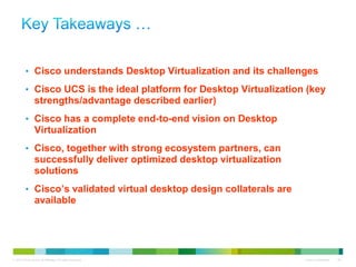 • Cisco understands Desktop Virtualization and its challenges

          • Cisco UCS is the ideal platform for Desktop Virtualization (key
                 strengths/advantage described earlier)
          • Cisco has a complete end-to-end vision on Desktop
                 Virtualization
          • Cisco, together with strong ecosystem partners, can
                 successfully deliver optimized desktop virtualization
                 solutions
          • Cisco’s validated virtual desktop design collaterals are
                 available




© 2010 Cisco and/or its affiliates. All rights reserved.                 Cisco Confidential   36
 