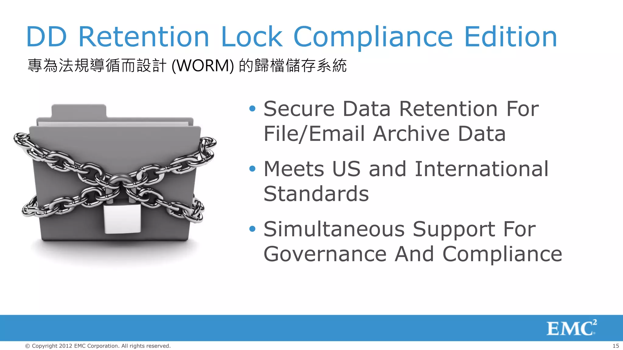 DD Retention Lock Compliance Edition
專為法規導循而設計 (WORM) 的歸檔儲存系統

                                                          Secure Data Retention For
                                                           File/Email Archive Data
                                                          Meets US and International
                                                           Standards
                                                          Simultaneous Support For
                                                           Governance And Compliance



© Copyright 2012 EMC Corporation. All rights reserved.                                  15
 