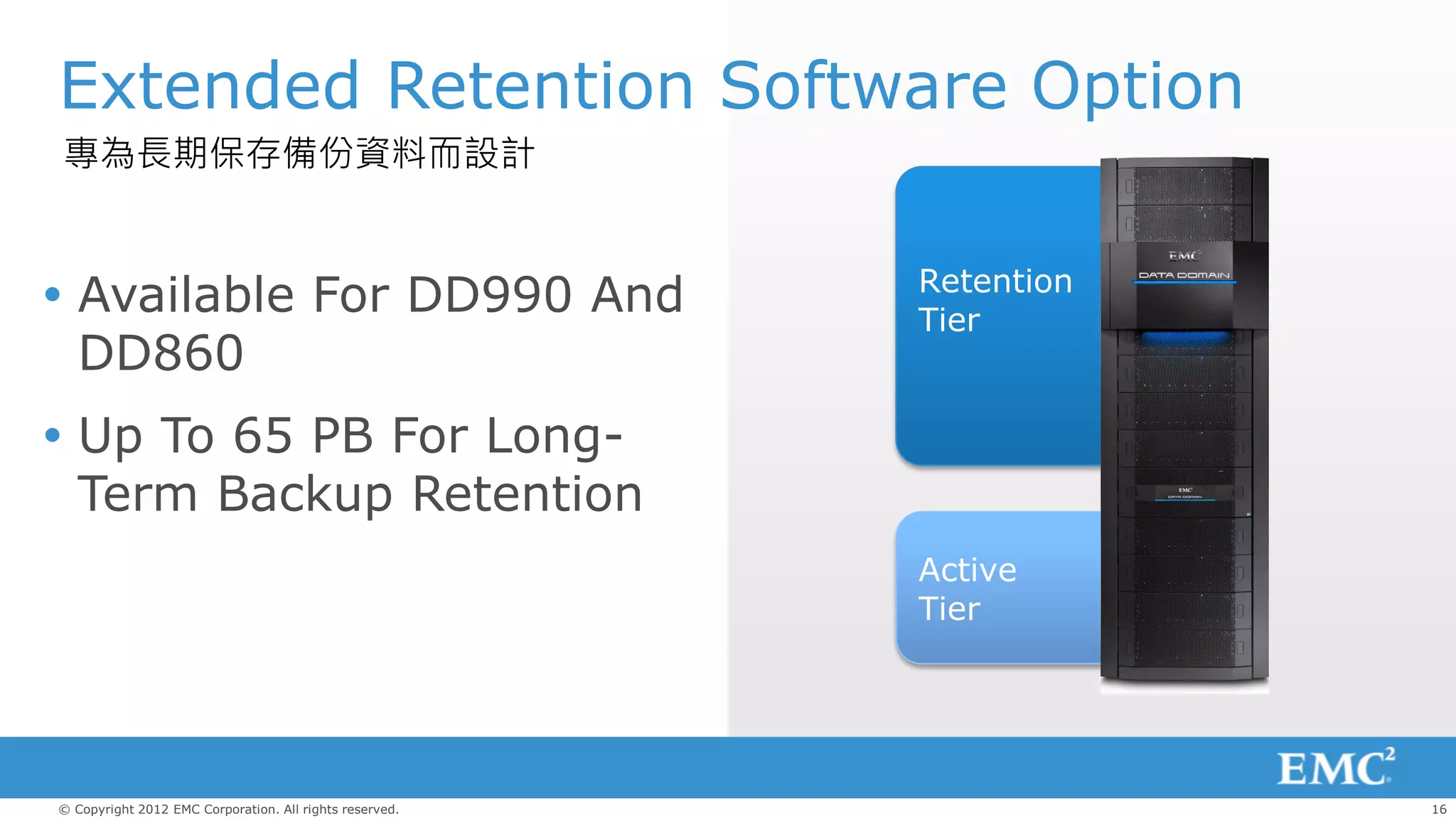 Extended Retention Software Option
專為長期保存備份資料而設計


                                                         Retention
 Available For DD990 And                                Tier
  DD860
 Up To 65 PB For Long-
  Term Backup Retention
                                                         Active
                                                         Tier




© Copyright 2012 EMC Corporation. All rights reserved.               16
 