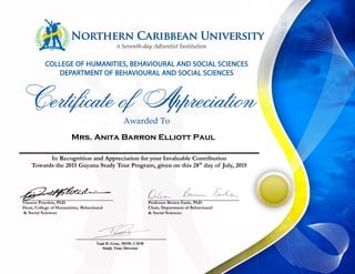 Mrs. Anita Barron Elliott Paul
In Recognition and Appreciation for your Invaluable Contribution
Towards the 2015 Guyana Study Tour Program, given on this 28th
day of July, 2015
Vincent Peterkin, PhD
Dean, College of Humanities, Behavioural
& Social Sciences
Professor Brown Earle, PhD
Chair, Department of Behavioural
& Social Sciences
Tani D. Gray, MSW, CISW
Study Tour Director
 